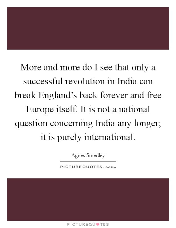 More and more do I see that only a successful revolution in India can break England's back forever and free Europe itself. It is not a national question concerning India any longer; it is purely international Picture Quote #1