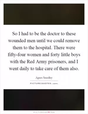 So I had to be the doctor to these wounded men until we could remove them to the hospital. There were fifty-four women and forty little boys with the Red Army prisoners, and I went daily to take care of them also Picture Quote #1