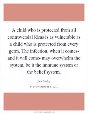 A child who is protected from all controversial ideas is as vulnerable as a child who is protected from every germ. The infection, when it comes- and it will come- may overwhelm the system, be it the immune system or the belief system Picture Quote #1