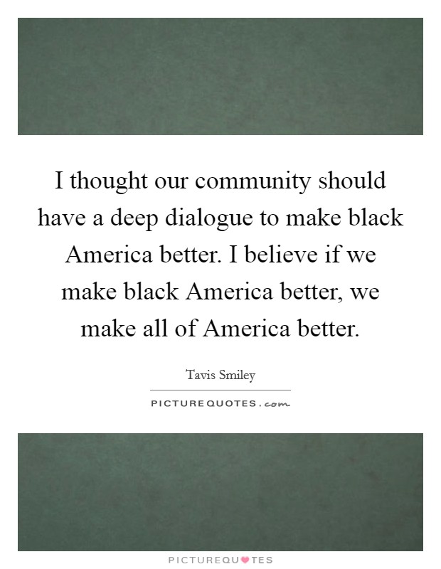 I thought our community should have a deep dialogue to make black America better. I believe if we make black America better, we make all of America better Picture Quote #1