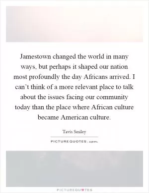 Jamestown changed the world in many ways, but perhaps it shaped our nation most profoundly the day Africans arrived. I can’t think of a more relevant place to talk about the issues facing our community today than the place where African culture became American culture Picture Quote #1