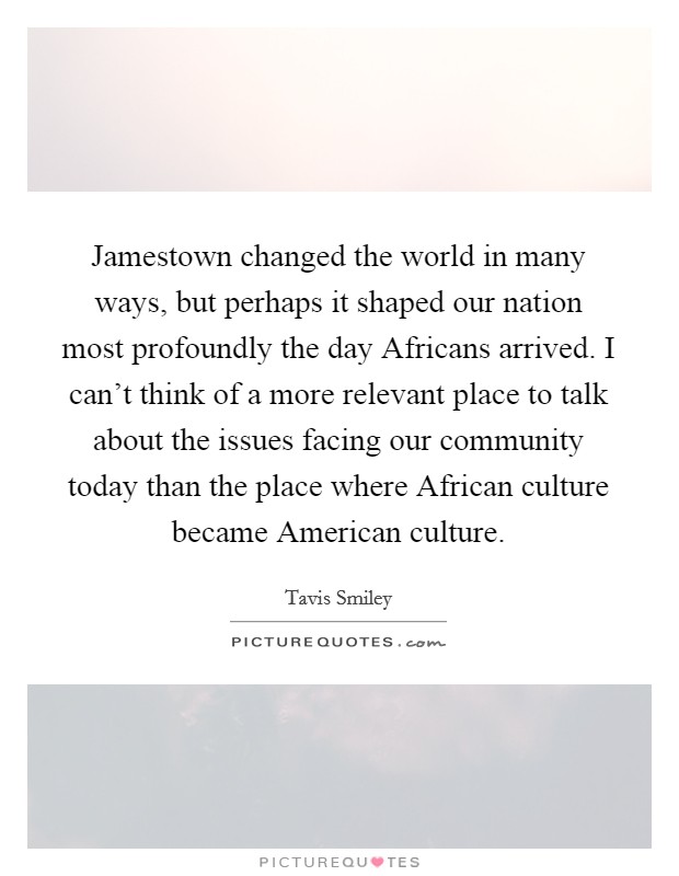 Jamestown changed the world in many ways, but perhaps it shaped our nation most profoundly the day Africans arrived. I can't think of a more relevant place to talk about the issues facing our community today than the place where African culture became American culture Picture Quote #1