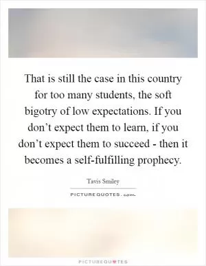 That is still the case in this country for too many students, the soft bigotry of low expectations. If you don’t expect them to learn, if you don’t expect them to succeed - then it becomes a self-fulfilling prophecy Picture Quote #1