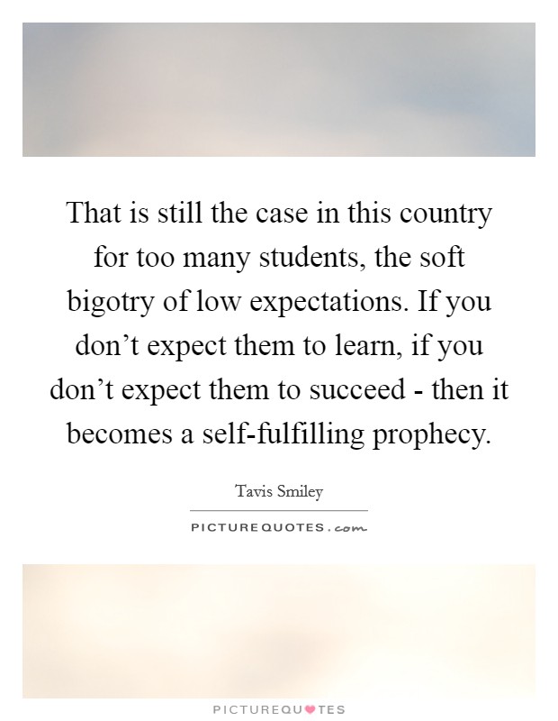 That is still the case in this country for too many students, the soft bigotry of low expectations. If you don't expect them to learn, if you don't expect them to succeed - then it becomes a self-fulfilling prophecy Picture Quote #1