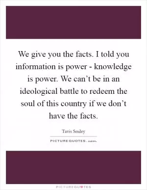 We give you the facts. I told you information is power - knowledge is power. We can’t be in an ideological battle to redeem the soul of this country if we don’t have the facts Picture Quote #1