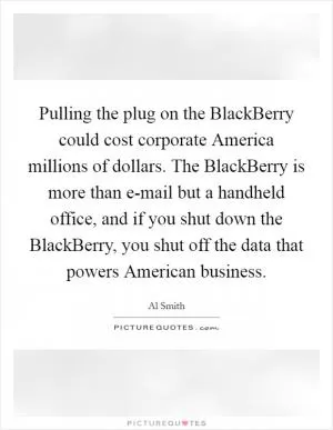Pulling the plug on the BlackBerry could cost corporate America millions of dollars. The BlackBerry is more than e-mail but a handheld office, and if you shut down the BlackBerry, you shut off the data that powers American business Picture Quote #1