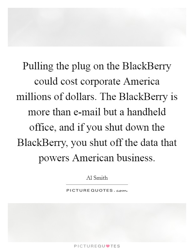 Pulling the plug on the BlackBerry could cost corporate America millions of dollars. The BlackBerry is more than e-mail but a handheld office, and if you shut down the BlackBerry, you shut off the data that powers American business Picture Quote #1
