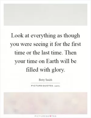 Look at everything as though you were seeing it for the first time or the last time. Then your time on Earth will be filled with glory Picture Quote #1