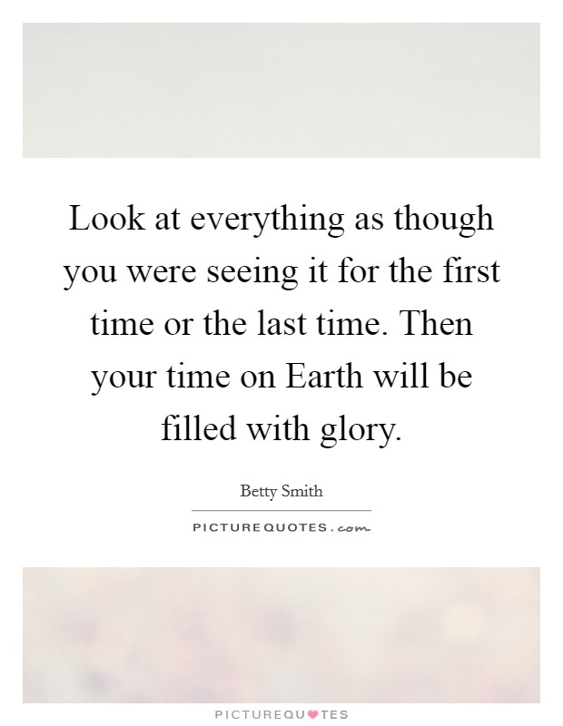 Look at everything as though you were seeing it for the first time or the last time. Then your time on Earth will be filled with glory Picture Quote #1