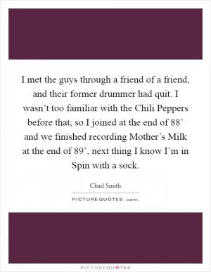 I met the guys through a friend of a friend, and their former drummer had quit. I wasn’t too familiar with the Chili Peppers before that, so I joined at the end of 88’ and we finished recording Mother’s Milk at the end of 89’, next thing I know I’m in Spin with a sock Picture Quote #1