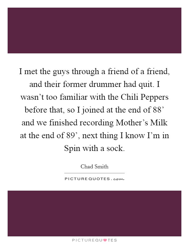 I met the guys through a friend of a friend, and their former drummer had quit. I wasn't too familiar with the Chili Peppers before that, so I joined at the end of 88' and we finished recording Mother's Milk at the end of 89', next thing I know I'm in Spin with a sock Picture Quote #1