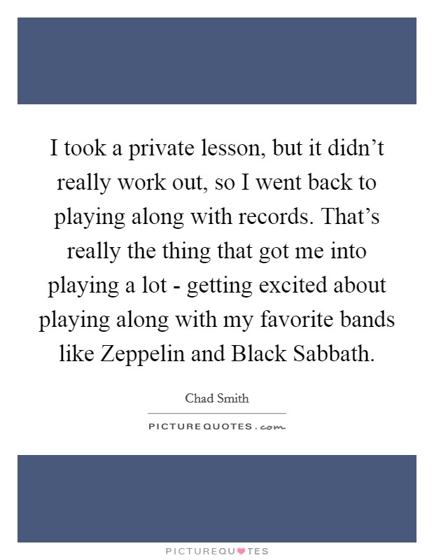 I took a private lesson, but it didn't really work out, so I went back to playing along with records. That's really the thing that got me into playing a lot - getting excited about playing along with my favorite bands like Zeppelin and Black Sabbath Picture Quote #1