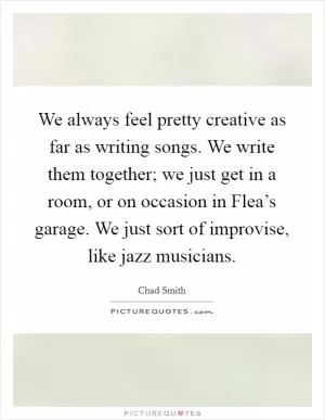 We always feel pretty creative as far as writing songs. We write them together; we just get in a room, or on occasion in Flea’s garage. We just sort of improvise, like jazz musicians Picture Quote #1