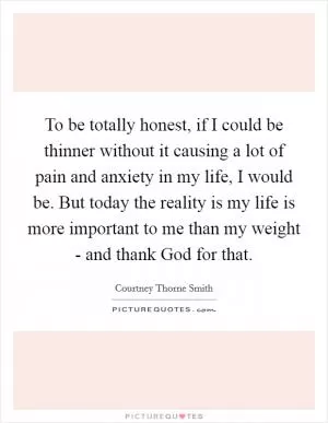 To be totally honest, if I could be thinner without it causing a lot of pain and anxiety in my life, I would be. But today the reality is my life is more important to me than my weight - and thank God for that Picture Quote #1