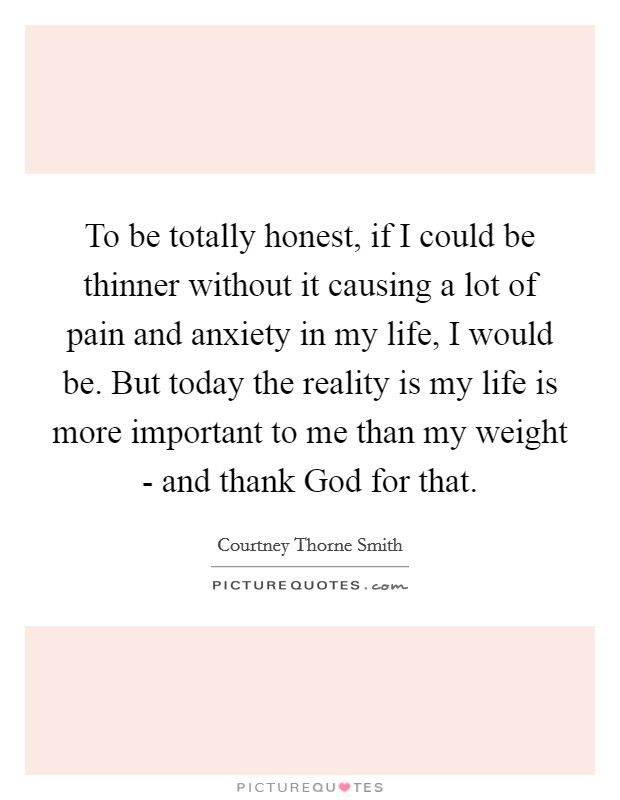 To be totally honest, if I could be thinner without it causing a lot of pain and anxiety in my life, I would be. But today the reality is my life is more important to me than my weight - and thank God for that Picture Quote #1