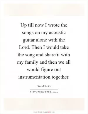 Up till now I wrote the songs on my acoustic guitar alone with the Lord. Then I would take the song and share it with my family and then we all would figure out instrumentation together Picture Quote #1