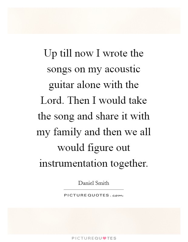 Up till now I wrote the songs on my acoustic guitar alone with the Lord. Then I would take the song and share it with my family and then we all would figure out instrumentation together Picture Quote #1