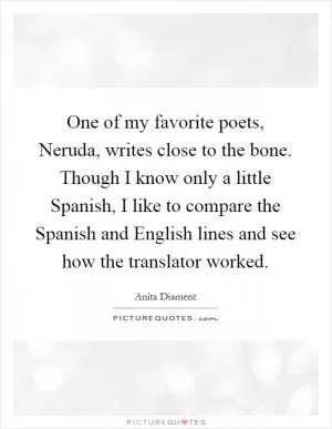 One of my favorite poets, Neruda, writes close to the bone. Though I know only a little Spanish, I like to compare the Spanish and English lines and see how the translator worked Picture Quote #1
