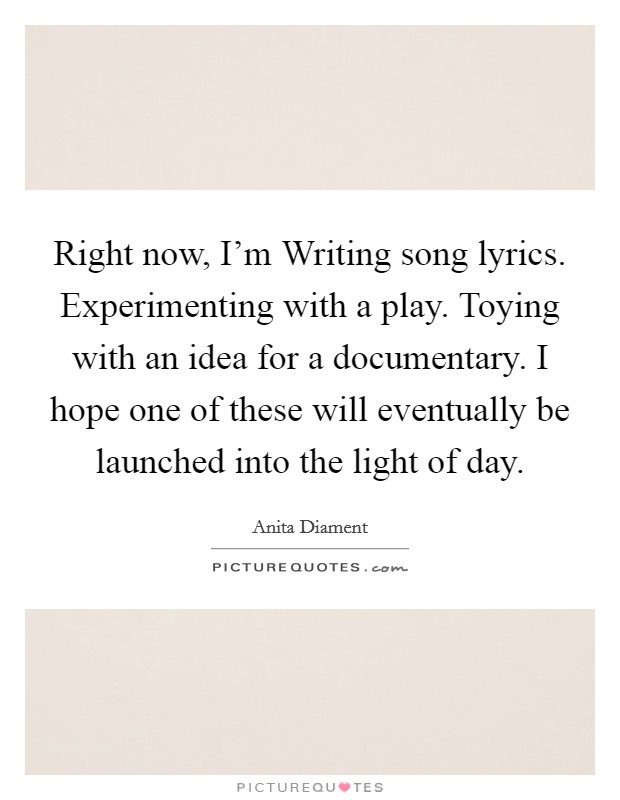 Right now, I'm Writing song lyrics. Experimenting with a play. Toying with an idea for a documentary. I hope one of these will eventually be launched into the light of day Picture Quote #1