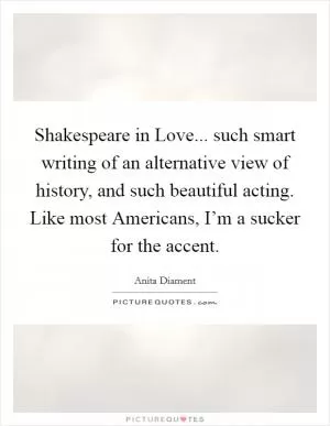 Shakespeare in Love... such smart writing of an alternative view of history, and such beautiful acting. Like most Americans, I’m a sucker for the accent Picture Quote #1