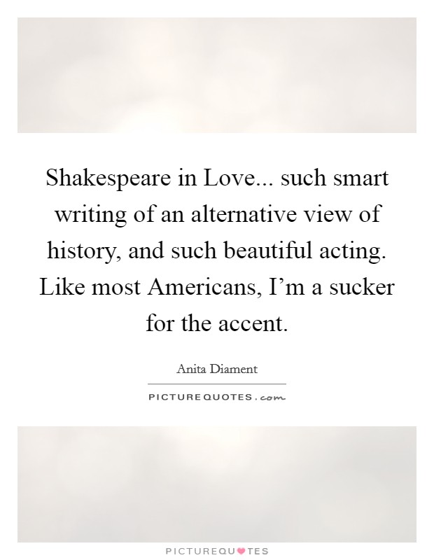 Shakespeare in Love... such smart writing of an alternative view of history, and such beautiful acting. Like most Americans, I'm a sucker for the accent Picture Quote #1