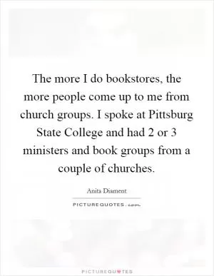 The more I do bookstores, the more people come up to me from church groups. I spoke at Pittsburg State College and had 2 or 3 ministers and book groups from a couple of churches Picture Quote #1