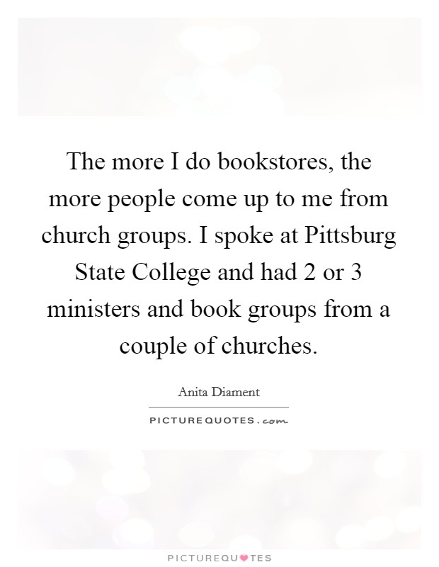 The more I do bookstores, the more people come up to me from church groups. I spoke at Pittsburg State College and had 2 or 3 ministers and book groups from a couple of churches Picture Quote #1