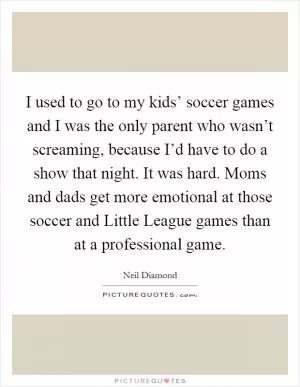 I used to go to my kids’ soccer games and I was the only parent who wasn’t screaming, because I’d have to do a show that night. It was hard. Moms and dads get more emotional at those soccer and Little League games than at a professional game Picture Quote #1