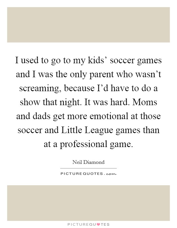 I used to go to my kids' soccer games and I was the only parent who wasn't screaming, because I'd have to do a show that night. It was hard. Moms and dads get more emotional at those soccer and Little League games than at a professional game Picture Quote #1