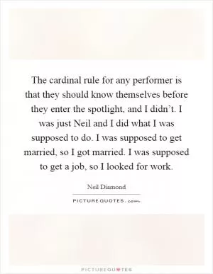 The cardinal rule for any performer is that they should know themselves before they enter the spotlight, and I didn’t. I was just Neil and I did what I was supposed to do. I was supposed to get married, so I got married. I was supposed to get a job, so I looked for work Picture Quote #1