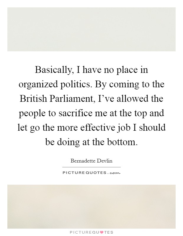 Basically, I have no place in organized politics. By coming to the British Parliament, I've allowed the people to sacrifice me at the top and let go the more effective job I should be doing at the bottom Picture Quote #1