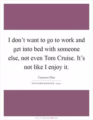 I don’t want to go to work and get into bed with someone else, not even Tom Cruise. It’s not like I enjoy it Picture Quote #1