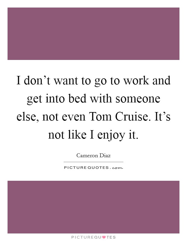 I don’t want to go to work and get into bed with someone else, not even Tom Cruise. It’s not like I enjoy it Picture Quote #1