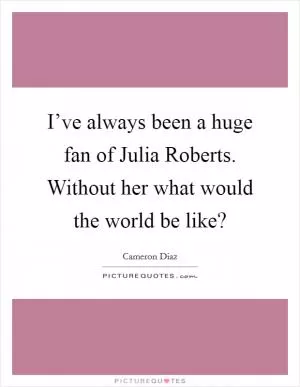 I’ve always been a huge fan of Julia Roberts. Without her what would the world be like? Picture Quote #1