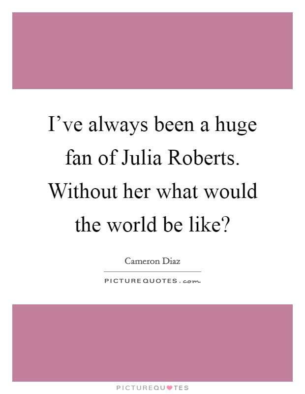 I've always been a huge fan of Julia Roberts. Without her what would the world be like? Picture Quote #1