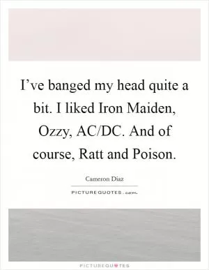 I’ve banged my head quite a bit. I liked Iron Maiden, Ozzy, AC/DC. And of course, Ratt and Poison Picture Quote #1