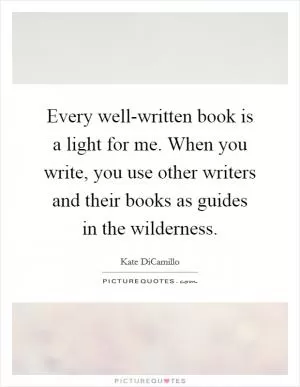 Every well-written book is a light for me. When you write, you use other writers and their books as guides in the wilderness Picture Quote #1