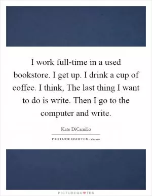 I work full-time in a used bookstore. I get up. I drink a cup of coffee. I think, The last thing I want to do is write. Then I go to the computer and write Picture Quote #1