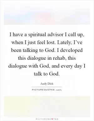 I have a spiritual advisor I call up, when I just feel lost. Lately, I’ve been talking to God. I developed this dialogue in rehab, this dialogue with God, and every day I talk to God Picture Quote #1