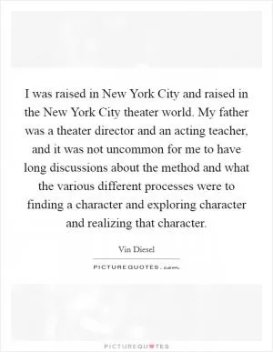 I was raised in New York City and raised in the New York City theater world. My father was a theater director and an acting teacher, and it was not uncommon for me to have long discussions about the method and what the various different processes were to finding a character and exploring character and realizing that character Picture Quote #1