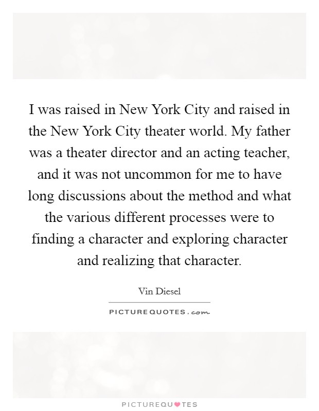 I was raised in New York City and raised in the New York City theater world. My father was a theater director and an acting teacher, and it was not uncommon for me to have long discussions about the method and what the various different processes were to finding a character and exploring character and realizing that character Picture Quote #1