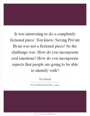 It was interesting to do a completely fictional piece. You know, Saving Private Ryan was not a fictional piece! So the challenge was: How do you incorporate real emotions? How do you incorporate aspects that people are going to be able to identify with? Picture Quote #1