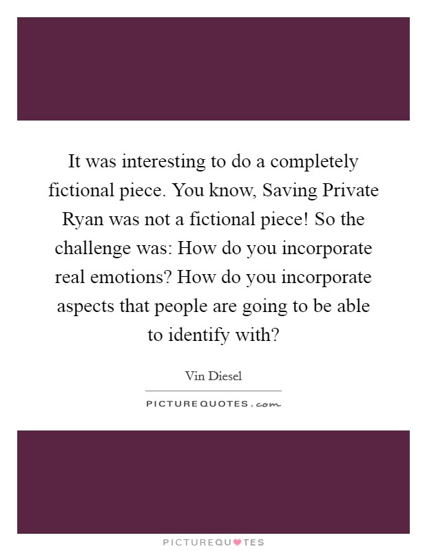 It was interesting to do a completely fictional piece. You know, Saving Private Ryan was not a fictional piece! So the challenge was: How do you incorporate real emotions? How do you incorporate aspects that people are going to be able to identify with? Picture Quote #1