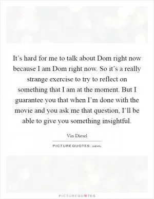 It’s hard for me to talk about Dom right now because I am Dom right now. So it’s a really strange exercise to try to reflect on something that I am at the moment. But I guarantee you that when I’m done with the movie and you ask me that question, I’ll be able to give you something insightful Picture Quote #1