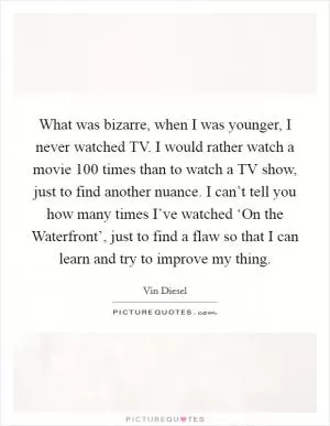 What was bizarre, when I was younger, I never watched TV. I would rather watch a movie 100 times than to watch a TV show, just to find another nuance. I can’t tell you how many times I’ve watched ‘On the Waterfront’, just to find a flaw so that I can learn and try to improve my thing Picture Quote #1