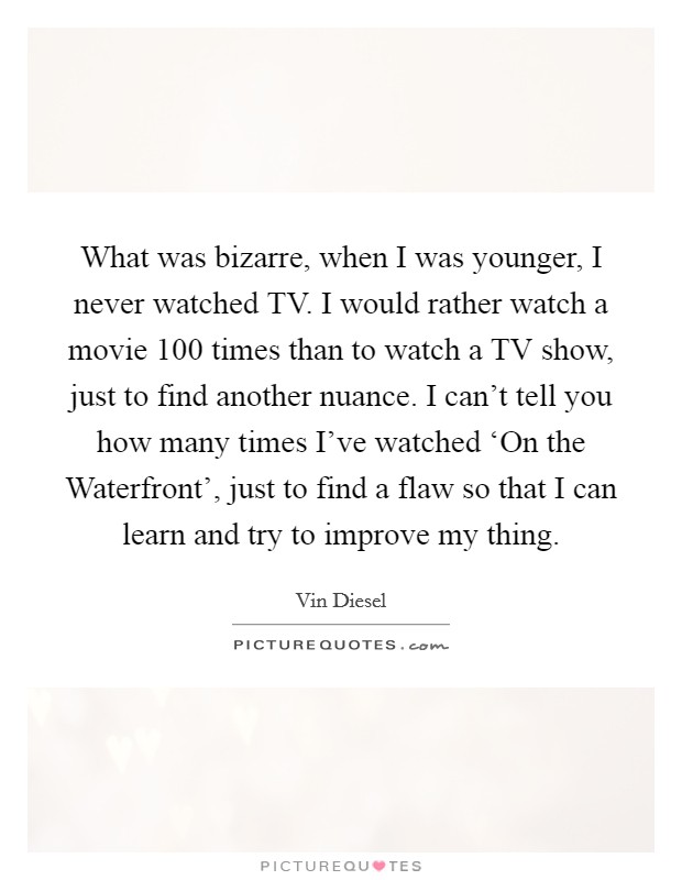 What was bizarre, when I was younger, I never watched TV. I would rather watch a movie 100 times than to watch a TV show, just to find another nuance. I can't tell you how many times I've watched ‘On the Waterfront', just to find a flaw so that I can learn and try to improve my thing Picture Quote #1
