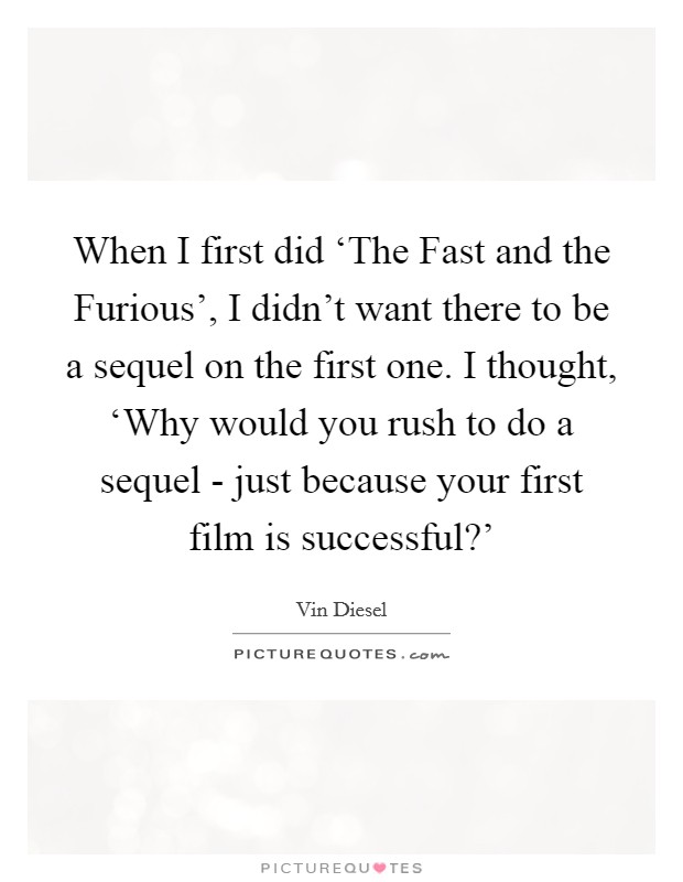 When I first did ‘The Fast and the Furious', I didn't want there to be a sequel on the first one. I thought, ‘Why would you rush to do a sequel - just because your first film is successful?' Picture Quote #1