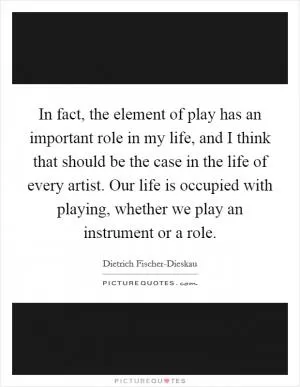 In fact, the element of play has an important role in my life, and I think that should be the case in the life of every artist. Our life is occupied with playing, whether we play an instrument or a role Picture Quote #1