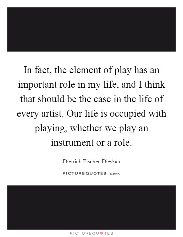 In fact, the element of play has an important role in my life, and I think that should be the case in the life of every artist. Our life is occupied with playing, whether we play an instrument or a role Picture Quote #1