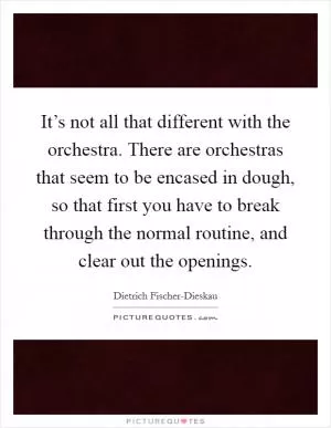 It’s not all that different with the orchestra. There are orchestras that seem to be encased in dough, so that first you have to break through the normal routine, and clear out the openings Picture Quote #1